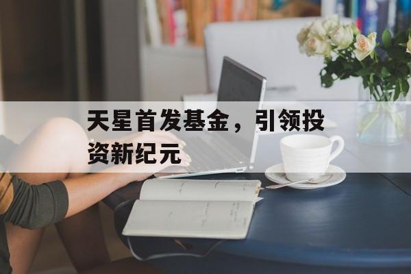 天星首发基金,引领投资新纪元 天星首发基金,引领投资新纪元