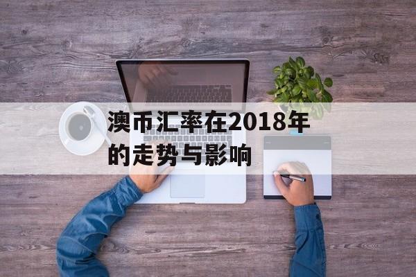 澳币汇率在2018年的走势与影响 澳币汇率在2018年的走势与影响