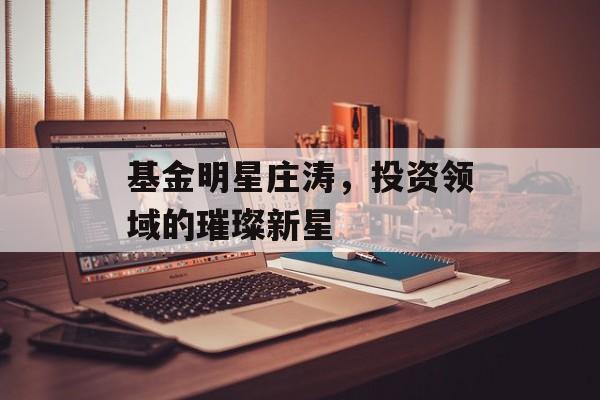 基金明星庄涛,投资领域的璀璨新星 基金明星庄涛,投资领域的璀璨新星