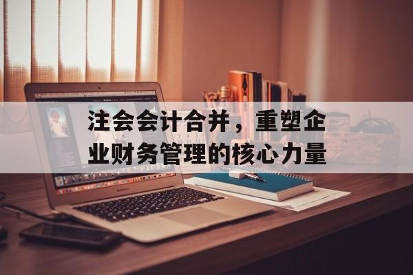 注会会计合并，重塑企业财务管理的核心力量