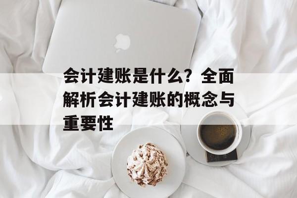 会计建账是什么?全面解析会计建账的概念与重要性 会计建账是什么?全面解析会计建账的概念与重要性