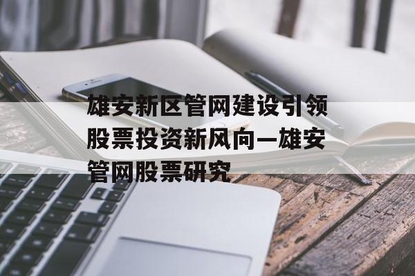 雄安新区管网建设引领股票投资新风向—雄安管网股票研究 雄安新区管网建设引领股票投资新风向—雄安管网股票研究