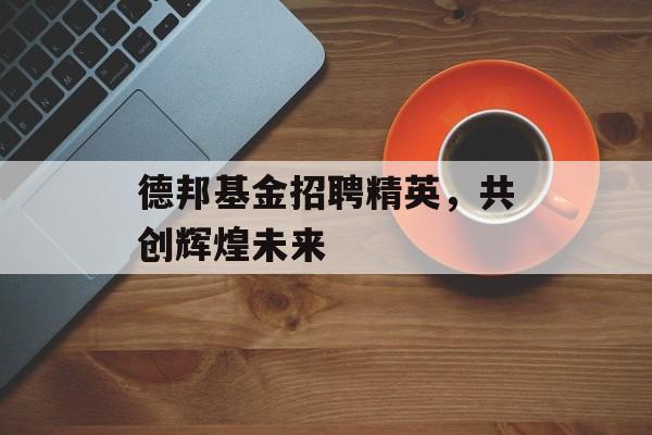 德邦基金招聘精英,共创辉煌未来 德邦基金招聘精英,共创辉煌未来